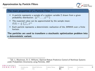 Approximation by Particle Filters

The main properties of a Particle Filter

1

•

A particle represents a sample of a random variable Ξ drawn from a given
probability distribution: ξ (1) , . . . , ξ (N)

•

The expected value can be approximated by the sample mean:
N
1
(i)
ˆ
E(Ξ) = N
i=1 ξ

•

Each particle represents a deterministic realization of the JMNHA over a ﬁnite
horizon.

The particles are used to transform a stochastic optimization problem into
a deterministic variant.

1
[2]: L. Blackmore, B. C. Williams: Optimal Robust Predictive Control of Nonlinear Systems
under Probabilistic Uncertainty using Particles, 2007

Introduction

Model Deﬁnition

Problem Setup

Method

Example

Conclusion

9

 