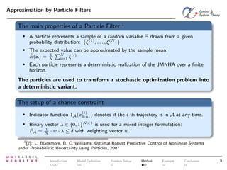 Approximation by Particle Filters

The main properties of a Particle Filter

1

•

A particle represents a sample of a random variable Ξ drawn from a given
probability distribution: ξ (1) , . . . , ξ (N)

•

The expected value can be approximated by the sample mean:
N
1
(i)
ˆ
E(Ξ) = N
i=1 ξ

•

Each particle represents a deterministic realization of the JMNHA over a ﬁnite
horizon.

The particles are used to transform a stochastic optimization problem into
a deterministic variant.

The setup of a chance constraint
(i)

•

Indicator function 1A (x1:nt ) denotes if the i-th trajectory is in A at any time.

•

Binary vector λ ∈ {0, 1}N×1 is used for a mixed integer formulation:
1
ˆ
PA = N · w · λ ≤ δ with weighting vector w.

1
[2]: L. Blackmore, B. C. Williams: Optimal Robust Predictive Control of Nonlinear Systems
under Probabilistic Uncertainty using Particles, 2007

Introduction

Model Deﬁnition

Problem Setup

Method

Example

Conclusion

9

 