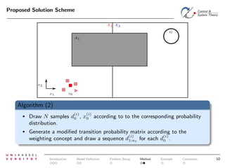 Proposed Solution Scheme
X1 X2
G
A1

x2
x1

s0

Algorithm (2)
(i)

(i)

•

Draw N samples d0 , x0 according to to the corresponding probability
distribution.

•

Generate a modiﬁed transition probability matrix according to the
(i)
(i)
weighting concept and draw a sequence d1:nt for each d0 .

Introduction

Model Deﬁnition

Problem Setup

Method

Example

Conclusion

10

 