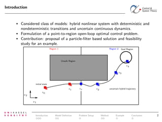 Introduction

•

•
•

Considered class of models: hybrid nonlinear system with deterministic and
nondeterministic transitions and uncertain continuous dynamics.
Formulation of a point-to-region open-loop optimal control problem.
Contribution: proposal of a particle-ﬁlter based solution and feasibility
study for an example.
Region 1

Region 2

Goal Region

Unsafe Region
t4
t3

initial state
t1

te

uncertain hybrid trajectory

t2

t0

x2
x1

Introduction

Model Deﬁnition

Problem Setup

Method

Example

Conclusion

2

 