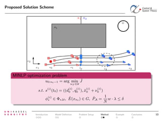 Proposed Solution Scheme
X1 X2
G
A1

x2
s1

s0

x1

te

s3

s2

MINLP optimization problem
ˆ
u0:nt −1 = arg min J
uT ∈U

(i)

s.t. s (t0 ) =

(i)
(i)
(i)
((d0 , q0 ), x0
ˇ

(i)

+ ν0 )

1
ˆ
ˆ
φ(i) ∈ Φs,U , E(xnt ) ∈ G, PA = w · λ ≤ δ
s
N

Introduction

Model Deﬁnition

Problem Setup

Method

Example

Conclusion

10

 