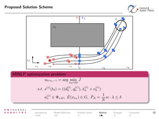 Proposed Solution Scheme
X1 X2

G

A1

x2
s1

s0

x1

te

s3

s2

MINLP optimization problem
ˆ
u0:nt −1 = arg min J
uT ∈U

(i)

s.t. s (t0 ) =

(i)
(i)
(i)
((d0 , q0 ), x0
ˇ

(i)

+ ν0 )

1
ˆ
ˆ
φ(i) ∈ Φs,U , E(xnt ) ∈ G, PA = w · λ ≤ δ
s
N

Introduction

Model Deﬁnition

Problem Setup

Method

Example

Conclusion

10

 
