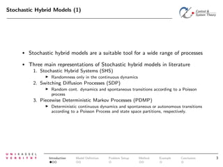 Stochastic Hybrid Models (1)

•

Stochastic hybrid models are a suitable tool for a wide range of processes

•

Three main representations of Stochastic hybrid models in literature
1. Stochastic Hybrid Systems (SHS)
◮

Randomness only in the continuous dynamics

2. Switching Diﬀusion Processes (SDP)
◮

Random cont. dynamics and spontaneous transitions according to a Poisson
process

3. Piecewise Deterministic Markov Processes (PDMP)
◮

Deterministic continuous dynamics and spontaneous or autonomous transitions
according to a Poisson Process and state space partitions, respectively.

Introduction

Model Deﬁnition

Problem Setup

Method

Example

Conclusion

3

 