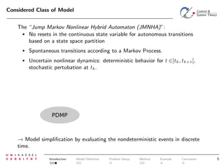 Considered Class of Model
The “Jump Markov Nonlinear Hybrid Automaton (JMNHA)”:
• No resets in the continuous state variable for autonomous transitions
based on a state space partition
•

Spontaneous transitions according to a Markov Process.

•

Uncertain nonlinear dynamics: deterministic behavior for t ∈]tk , tk+1 [,
stochastic pertubation at tk .

PDMP

→ Model simpliﬁcation by evaluating the nondeterministic events in discrete
time.
Introduction

Model Deﬁnition

Problem Setup

Method

Example

Conclusion

5

 