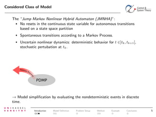 Considered Class of Model
The “Jump Markov Nonlinear Hybrid Automaton (JMNHA)”:
• No resets in the continuous state variable for autonomous transitions
based on a state space partition
•

Spontaneous transitions according to a Markov Process.

•

Uncertain nonlinear dynamics: deterministic behavior for t ∈]tk , tk+1 [,
stochastic pertubation at tk .

PDMP

→ Model simpliﬁcation by evaluating the nondeterministic events in discrete
time.
Introduction

Model Deﬁnition

Problem Setup

Method

Example

Conclusion

5

 