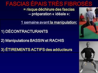 FASCIAS ÉPAIS TRÈS FIBROSÉS
           = risque déchirure des fascias
              → préparation « idéale »:

          1 semaine avant la manipulation:

1) DÉCONTRACTURANTS

2) Manipulations BASSIN et RACHIS

3) ÉTIREMENTS ACTIFS des adducteurs
 