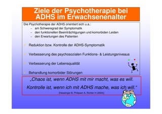 Ziele der Psychotherapie bei
ADHS im Erwachsenenalter
Die Psychotherapie der ADHS orientiert sich u.a.:
– am Schweregrad der Symptomatik
– den funktionellen Beeinträchtigungen und komorbiden Leiden
– den Erwartungen des Patienten
Reduktion bzw. Kontrolle der ADHS-Symptomatik
Verbesserung des psychosozialen Funktions- & Leistungsniveaus
Verbesserung der Lebensqualität
Behandlung komorbider Störungen
„Chaos ist, wenn ADHS mit mir macht, was es will.
Kontrolle ist, wenn ich mit ADHS mache, was ich will.“
[Hesslinger B, Philipsen A, Richter H (2004)]
 