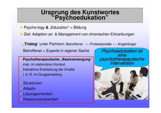 Ursprung des Kunstwortes
“Psychoedukation”
►Psycho-logy & „Education“ = Bildung
►Ziel: Adaption an & Management von chronischen Erkrankungen
„Trialog“ unter Partnern: Betroffener ս Professionelle ս Angehöriger
Betroffener = Experte in eigener Sache
Psychotherapeutische „Basisversorgung“
insb. im stationären Kontext
Interaktive Erarbeitung der Inhalte
i. d. R. im Gruppensetting
Strukturiert
Adaptiv
Lösungsorientiert
Ressourcenorientiert
Psychoedukation istPsychoedukation istPsychoedukation istPsychoedukation ist
eineeineeineeine
psychotherapeutischepsychotherapeutischepsychotherapeutischepsychotherapeutische
InterventionInterventionInterventionIntervention
 