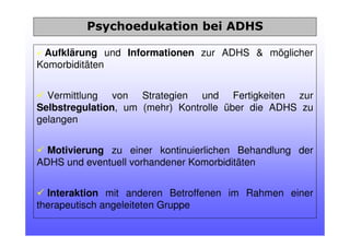 Aufklärung und Informationen zur ADHS & möglicher
Komorbiditäten
Vermittlung von Strategien und Fertigkeiten zur
Selbstregulation, um (mehr) Kontrolle über die ADHS zu
gelangen
Motivierung zu einer kontinuierlichen Behandlung der
ADHS und eventuell vorhandener Komorbiditäten
Interaktion mit anderen Betroffenen im Rahmen einer
therapeutisch angeleiteten Gruppe
Psychoedukation bei ADHS
 