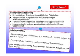 Aufmerksamkeitsstörung
Unbeständiges Arbeiten mit unerklärlichen Einbrüchen
Vergessen von Aufgabenteilen mit unvollständigen
Arbeitsergebnissen
Fehlende Aufmerksamkeit, besonders in Gruppensituationen
Leseunlust aufgrund von Verständnisschwierigkeiten für den
Gesamtinhalt
Arbeitsgedächtnis
Vergesslichkeit, kann Erinnerungen nicht abrufen, z.B. "Ich weiß es, kann es
aber nicht sagen."
Flüchtigkeitsfehler, Verdrehen von Buchstaben und TelefonnummernDer Betroffene führt ständig Terminkalender, Karteikarten, Notizbücher und
Zettel mit sich
„Problem“
 