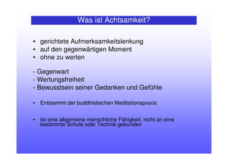Was ist Achtsamkeit?
• gerichtete Aufmerksamkeitslenkung
• auf den gegenwärtigen Moment
• ohne zu werten
- Gegenwart
- Wertungsfreiheit
- Bewusstsein seiner Gedanken und Gefühle
• Entstammt der buddhistischen Meditationspraxis
• Ist eine allgemeine menschliche Fähigkeit, nicht an eine
bestimmte Schule oder Technik gebunden
 
