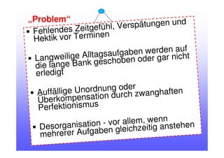 Fehlendes Zeitgefühl, Verspätungen und
Hektik vor Terminen
Langweilige Alltagsaufgaben werden auf
die lange Bank geschoben oder gar nicht
erledigt
Auffällige Unordnung oder
Überkompensation durch zwanghaften
Perfektionismus
Desorganisation - vor allem, wenn
mehrerer Aufgaben gleichzeitig anstehen
„Problem“
 