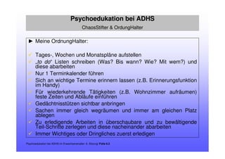 ► Meine OrdnungHalter:
Tages-, Wochen und Monatspläne aufstellen
„to do“ Listen schreiben (Was? Bis wann? Wie? Mit wem?) und
diese abarbeiten
Nur 1 Terminkalender führen
Sich an wichtige Termine erinnern lassen (z.B. Erinnerungsfunktion
im Handy)
Für wiederkehrende Tätigkeiten (z.B. Wohnzimmer aufräumen)
feste Zeiten und Abläufe einführen
Gedächtnisstützen sichtbar anbringen
Sachen immer gleich wegräumen und immer am gleichen Platz
ablegen
Zu erledigende Arbeiten in überschaubare und zu bewältigende
Teil-Schritte zerlegen und diese nacheinander abarbeiten
Immer Wichtiges oder Dringliches zuerst erledigen
Psychoedukation bei ADHS im Erwachsenenalter: 6. Sitzung/ Folie 6.2
Psychoedukation bei ADHS
ChaosStifter & OrdungHalter
 