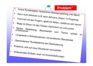 Innere Ruhelosigkeit, körperlicher Bewegungsdrang (viel Sport)
Kann nicht stillsitzen (z.B. beim Zahnarzt, Essen, im Flugzeug)
Trommelt mit den Fingern, spielt mit Stiften, nestelt an sich herum
Wippt im Sitzen mit den Füssen rhythmisch vor und zurückStarker Rededrang, Abschweifen vom Thema, schwer zu
unterbrechen
Langeweile in Ruhesituationen mit künstlicher Überaktivität„Übertriebenes“ Ruhebedürfnis bei Überforderung• Probleme, sich auf neue Situationen einzustellen• Andauerndes Grübeln, auch mit Einschlafstörungen
„Problem“
 