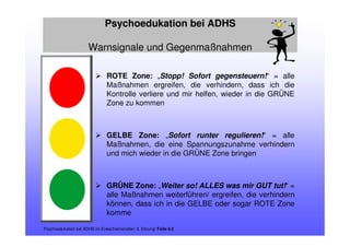 Psychoedukation bei ADHS
Warnsignale und Gegenmaßnahmen
Psychoedukation bei ADHS im Erwachsenenalter: 8. Sitzung/ Folie 8.5
ROTE Zone: „Stopp! Sofort gegensteuern!“ = alle
Maßnahmen ergreifen, die verhindern, dass ich die
Kontrolle verliere und mir helfen, wieder in die GRÜNE
Zone zu kommen
GELBE Zone: „Sofort runter regulieren!“ = alle
Maßnahmen, die eine Spannungszunahme verhindern
und mich wieder in die GRÜNE Zone bringen
GRÜNE Zone: „Weiter so! ALLES was mir GUT tut!“ =
alle Maßnahmen weiterführen/ ergreifen, die verhindern
können, dass ich in die GELBE oder sogar ROTE Zone
komme
 