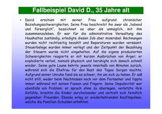 Fallbeispiel David D., 35 Jahre alt
• David erschien mit seiner Frau aufgrund chronischer
Beziehungsschwierigkeiten. Seine Frau beschreibt ihn zwar als „liebend
und fürsorglich“, bezeichnet es aber als unmöglich, mit ihm
zusammenzuleben. Er war für die administrative Verwaltung des
Haushaltes zuständig, erledigte diesen Job aber miserabel. Rechnungen
wurden nicht rechtzeitig bezahlt und Reparaturen wurden versäumt.
Steuerbelege wurden immer verlegt und der Zeitpunkt der Bezahlung
der Steuern wurde nicht eingehalten. Auf die eigens produzierten
Schwierigkeiten reagierte er mit kurzen Ausbrüchen von Ärger; er
explodierte verbal, niemals physisch und beruhigte sich danach schnell
wieder. Seine gute Laune kehrte jeweils innerhalb von Minuten zurück,
während sich die Ehefrau für den Rest des Tages Sorgen machte.
Aufgrund seiner Unruhe fand sie es schwer, ihn um sich zu haben. Er saß
nicht still, weder beim Nachtessen noch vor dem Fernseher und tippte
immer während mit seinen Füssen und Fingern. Seine Impulsivität war
ebenfalls ein Problem; er sprach ohne zu überlegen, verletzte ihre
Gefühle, brachte die Kinder durcheinander und verhielt sich feindlich
gegenüber Freunden. Ebenso erlag er wiederkehrenden Kaufimpulsen,
welche die Familien-Schulden erhöhten.
 