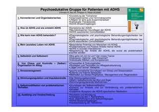 Rückblick und Würdigung
Vereinbarung des 1. Nachtreffens
Evtl. Überführung in eine Selbsthilfegruppe
ADHS-Wissensfragebogen
Verabschiedung der Teilnehmer
10. Ausklang und Verabschiedung
Grundlagen der Selbstmodifikation
Schema zur Analyse und zur Veränderung von problematischem
Verhalten
Subjektive Akzeptanz der ADHS spezifischen Medikation
9. Selbstmodifikation von problematischen
Verhalten
Der Stimmungsbarometer
(Mehr) Selbstkontrolle bei Wut und Ärger
Stimmungsregulierende Maßnahmen
8. Stimmungsregulation und Impulskontrolle
psycho-somatische Grundlagen von Stress und Stressreaktion
Externe und Interne Stressoren
Methoden zur Stress-Prophylaxe, -Management und -Regeneration
7. Stressmanagement
Chaosstifter & Ordnungshalter
Strategien und Techniken zur Alltagsstrukturierung
„Jäger und Farmer“ Metapher
6. Von Chaos und Kontrolle – (Selbst-)
Organisation im Alltag
Wie gehe ich mit mir um? Der innere Trainer
Diskussion: Optimist oder Pessimist?
Individuelle Stärken und Kompetenzen
5. Selbstbild und Selbstwert
Besonderes Potential von Menschen mit ADHS
Problematische und Positive Anteile meiner ADHS
ADHS in sozialen Interaktionen
Besprechung der Anteile der ADHS, die sozial als problematisch
erachtet werden
4. Mein (soziales) Leben mit ADHS
Pharmakologische und psychologische Behandlungsmöglichkeiten bei
ADHS
Pharmakologische und psychologische Behandlungsmöglichkeiten bei
ADHS assoziierten Comorbiditäten
3. Wie kann man ADHS behandeln?
Symptome der ADHS
Neurobiologichen Grundlagen der ADHS
ADHS assoziierten Comorbiditäten
2. Was ist ADHS und wie entsteht ADHS
Vorstellung der Teilnehmer
Organisatorisches und Terminabsprache
„Regeln für eine gute Zusammenarbeit“
Individuelle Therapieziele
ADHS-Wissenfragebogen
1. Kennenlernen und Organisatorisches
Psychoedukative Gruppe für Patienten mit ADHS
D’Amelio R, Retz W, Philipsen A, Rösler M [2008]
 