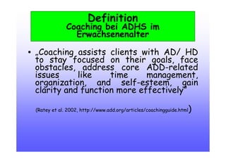 Definition
Coaching bei ADHS im
Erwachsenenalter
• „Coaching assists clients with AD/ HD
to stay focused on their goals, face
obstacles, address core ADD-related
issues like time management,
organization, and self-esteem, gain
clarity and function more effectively”
(Ratey et al. 2002, http://www.add.org/articles/coachingguide.html)‫‏‬
 