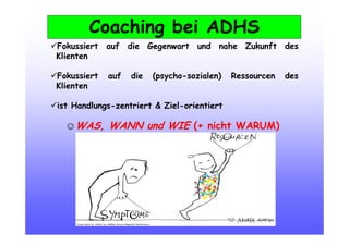 Coaching bei ADHS
Fokussiert auf die Gegenwart und nahe Zukunft des
Klienten
Fokussiert auf die (psycho-sozialen) Ressourcen des
Klienten
ist Handlungs-zentriert & Ziel-orientiert
☺WAS, WANN und WIE (+ nicht WARUM)‫‏‬‫‏‬‫‏‬‫‏‬
 