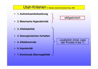 Utah-Kriterien P. Wender, Oxford University Press, 1995
1. Aufmerksamkeitsstörung
2. Motorische Hyperaktivität
3. Affektlabilität
4. Desorganisiertes Verhalten
5. Affektkontrolle
6. Impulsivität
7. Emotionale Überreagibilität
obligatorisch
zusätzlich mind. zwei
der Punkte 3 bis 7)
 