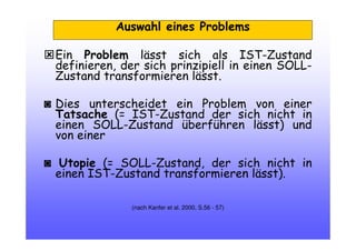 Ein Problem lässt sich als IST-Zustand
definieren, der sich prinzipiell in einen SOLL-
Zustand transformieren lässt.
◙ Dies unterscheidet ein Problem von einer
Tatsache (= IST-Zustand der sich nicht in
einen SOLL-Zustand überführen lässt) und
von einer
◙ Utopie (= SOLL-Zustand, der sich nicht in
einen IST-Zustand transformieren lässt).
(nach Kanfer et al. 2000, S.56 - 57)
Auswahl eines Problems
 