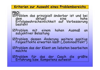 Kriterien zur Auswahl eines Problembereichs
PRO:
Problem das prinzipiell änderbar ist und bei
dem aktuell eine hohe
Erfolgswahrscheinlichkeit auf Verbesserung
besteht
Problem mit einem hohen Ausmaß an
subjektiver Belastung
Problem dessen Änderung weitere positive
Folgeeffekte erwarten lässt („Dominoeffekt“)
Problem das der Klient am liebsten bearbeiten
möchte
Problem für das der Coach die größte
Erfahrung bzw. Kompetenz aufweist
 