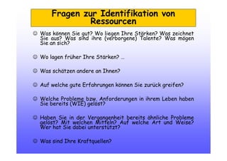 Fragen zur Identifikation von
Ressourcen
☺ Was können Sie gut? Wo liegen Ihre Stärken? Was zeichnet
Sie aus? Was sind ihre (verborgene) Talente? Was mögen
Sie an sich?
☺ Wo lagen früher Ihre Stärken? …
☺ Was schätzen andere an Ihnen?
☺ Auf welche gute Erfahrungen können Sie zurück greifen?
☺ Welche Probleme bzw. Anforderungen in ihrem Leben haben
Sie bereits (WIE) gelöst?
☺ Haben Sie in der Vergangenheit bereits ähnliche Probleme
gelöst? Mit welchen Mitteln? Auf welche Art und Weise?
Wer hat Sie dabei unterstützt?
☺ Was sind Ihre Kraftquellen?
 