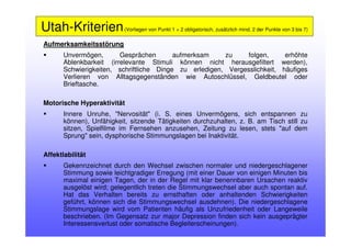 Aufmerksamkeitsstörung
Unvermögen, Gesprächen aufmerksam zu folgen, erhöhte
Ablenkbarkeit (irrelevante Stimuli können nicht herausgefiltert werden),
Schwierigkeiten, schriftliche Dinge zu erledigen, Vergesslichkeit, häufiges
Verlieren von Alltagsgegenständen wie Autoschlüssel, Geldbeutel oder
Brieftasche.
Motorische Hyperaktivität
Innere Unruhe, "Nervosität" (i. S. eines Unvermögens, sich entspannen zu
können), Unfähigkeit, sitzende Tätigkeiten durchzuhalten, z. B. am Tisch still zu
sitzen, Spielfilme im Fernsehen anzusehen, Zeitung zu lesen, stets "auf dem
Sprung" sein, dysphorische Stimmungslagen bei Inaktivität.
Affektlabilität
Gekennzeichnet durch den Wechsel zwischen normaler und niedergeschlagener
Stimmung sowie leichtgradiger Erregung (mit einer Dauer von einigen Minuten bis
maximal einigen Tagen, der in der Regel mit klar benennbaren Ursachen reaktiv
ausgelöst wird; gelegentlich treten die Stimmungswechsel aber auch spontan auf.
Hat das Verhalten bereits zu ernsthaften oder anhaltenden Schwierigkeiten
geführt, können sich die Stimmungswechsel ausdehnen). Die niedergeschlagene
Stimmungslage wird vom Patienten häufig als Unzufriedenheit oder Langeweile
beschrieben. (Im Gegensatz zur major Depression finden sich kein ausgeprägter
Interessensverlust oder somatische Begleiterscheinungen).
Utah-Kriterien(Vorliegen von Punkt 1 + 2 obligatorisch, zusätzlich mind. 2 der Punkte von 3 bis 7)
 