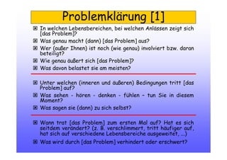 Problemklärung [1]
In welchen Lebensbereichen, bei welchen Anlässen zeigt sich
[das Problem]?
Was genau macht (dann) [das Problem] aus?
Wer (außer Ihnen) ist noch (wie genau) involviert bzw. daran
beteiligt?
Wie genau äußert sich [das Problem]?
Was davon belastet sie am meisten?
Unter welchen (inneren und äußeren) Bedingungen tritt [das
Problem] auf?
Was sehen - hören - denken - fühlen – tun Sie in diesem
Moment?
Was sagen sie (dann) zu sich selbst?
Wann trat [das Problem] zum ersten Mal auf? Hat es sich
seitdem verändert? (z. B. verschlimmert, tritt häufiger auf,
hat sich auf verschiedene Lebensbereiche ausgeweitet, ...)
Was wird durch [das Problem] verhindert oder erschwert?
 
