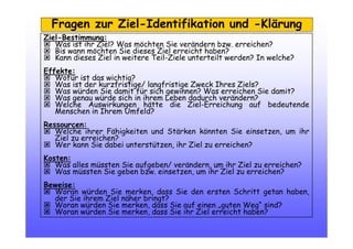 Fragen zur Ziel-Identifikation und -Klärung
Ziel-Bestimmung:
Was ist ihr Ziel? Was möchten Sie verändern bzw. erreichen?
Bis wann möchten Sie dieses Ziel erreicht haben?
Kann dieses Ziel in weitere Teil-Ziele unterteilt werden? In welche?
Effekte:
Wofür ist das wichtig?
Was ist der kurzfristige/ langfristige Zweck Ihres Ziels?
Was würden Sie damit für sich gewinnen? Was erreichen Sie damit?
Was genau würde sich in ihrem Leben dadurch verändern?
Welche Auswirkungen hätte die Ziel-Erreichung auf bedeutende
Menschen in Ihrem Umfeld?
Ressourcen:
Welche ihrer Fähigkeiten und Stärken könnten Sie einsetzen, um ihr
Ziel zu erreichen?
Wer kann Sie dabei unterstützen, ihr Ziel zu erreichen?
Kosten:
Was alles müssten Sie aufgeben/ verändern, um ihr Ziel zu erreichen?
Was müssten Sie geben bzw. einsetzen, um ihr Ziel zu erreichen?
Beweise:
Woran würden Sie merken, dass Sie den ersten Schritt getan haben,
der Sie ihrem Ziel näher bringt?
Woran würden Sie merken, dass Sie auf einen „guten Weg“ sind?
Woran würden Sie merken, dass Sie ihr Ziel erreicht haben?
 