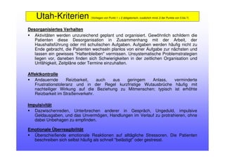 Desorganisiertes Verhalten
Aktivitäten werden unzureichend geplant und organisiert. Gewöhnlich schildern die
Patienten diese Desorganisation in Zusammenhang mit der Arbeit, der
Haushaltsführung oder mit schulischen Aufgaben. Aufgaben werden häufig nicht zu
Ende gebracht, die Patienten wechseln planlos von einer Aufgabe zur nächsten und
lassen ein gewisses "Haftenbleiben" vermissen. Unsystematische Problemstrategien
liegen vor, daneben finden sich Schwierigkeiten in der zeitlichen Organisation und
Unfähigkeit, Zeitpläne oder Termine einzuhalten.
Affektkontrolle
Andauernde Reizbarkeit, auch aus geringem Anlass, verminderte
Frustrationstoleranz und in der Regel kurzfristige Wutausbrüche häufig mit
nachteiliger Wirkung auf die Beziehung zu Mitmenschen; typisch ist erhöhte
Reizbarkeit im Straßenverkehr.
Impulsivität
Dazwischenreden, Unterbrechen anderer in Gespräch, Ungeduld, impulsive
Geldausgaben, und das Unvermögen, Handlungen im Verlauf zu protrahieren, ohne
dabei Unbehagen zu empfinden.
Emotionale Überreagibilität
Überschießende emotionale Reaktionen auf alltägliche Stressoren. Die Patienten
beschreiben sich selbst häufig als schnell "belästigt" oder gestresst.
Utah-Kriterien (Vorliegen von Punkt 1 + 2 obligatorisch, zusätzlich mind. 2 der Punkte von 3 bis 7)
 