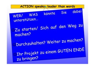 ACTION speaks louder than words
WER/ WAS könnte Sie dabei
unterstützen…
☺Zu starten/ Sich auf den Weg zu
machen?
☺Durchzuhalten? Weiter zu machen?
☺Ihr Projekt zu einem GUTEN ENDE
zu bringen?
 