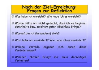 Nach der Ziel-Erreichung:
Fragen zur Reflektion
☺ Was habe ich erreicht? Wie habe ich es erreicht?
☺ Wovon hätte ich nicht gedacht, dass ich es beginne,
durchhalte bzw. zu einem guten Abschluss bringe?
☺ Worauf bin ich (besonders) stolz?
☺ Was habe ich verändert? Wie habe ich es verändert?
☺ Welche Vorteile ergeben sich durch diese
Veränderungen?
☺ Welchen Nutzen bringt mir mein derzeitiges
Verhalten?
 