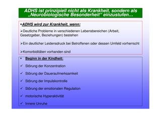 ADHS ist prinzipiell nicht als Krankheit, sondern als
„Neurobiologische Besonderheit“ einzustufen…
Beginn in der Kindheit:
Störung der Konzentration
Störung der Daueraufmerksamkeit
Störung der Impulskontrolle
Störung der emotionalen Regulation
motorische Hyperaktivität
Innere Unruhe
ADHS wird zur Krankheit, wenn:
Deutliche Probleme in verschiedenen Lebensbereichen (Arbeit,
Gesetzgeber, Beziehungen) bestehen
Ein deutlicher Leidensdruck bei Betroffenen oder dessen Umfeld vorherrscht
Komorbiditäten vorhanden sind
 