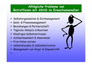 Alltägliche Probleme von
Betroffenen mit ADHS im Erwachsenenalter
Selbstorganisation & Zeitmanagement
Geld- & Finanzmanagement
Beziehungen & Partnerschaft
Tägliche Abläufe & Routinen
Niedriges Selbstvertrauen
Aufmerksamkeit & Awareness
Prioritäten setzen
Selbstdisziplin & Selbstmotivation
Management von Ärger & Impulsivität
…
 