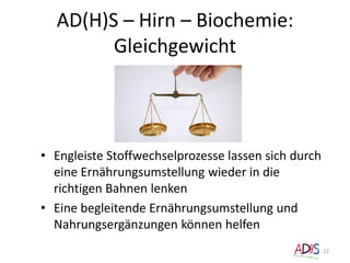 AD(H)S – Hirn – Biochemie:
Gleichgewicht
22
• Engleiste Stoffwechselprozesse lassen sich durch
eine Ernährungsumstellung wieder in die
richtigen Bahnen lenken
• Eine begleitende Ernährungsumstellung und
Nahrungsergänzungen können helfen
 