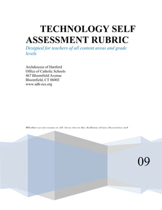 TECHNOLOGY SELF
ASSESSMENT RUBRIC
Designed for teachers of all content areas and grade
levels

Archdiocese of Hartford
Office of Catholic Schools
467 Bloomfield Avenue
Bloomfield, CT 06002
www.adh-ocs.org




Whether we are young or old, let us rise to the challenge of new discoveries and




                                                                                   09
 