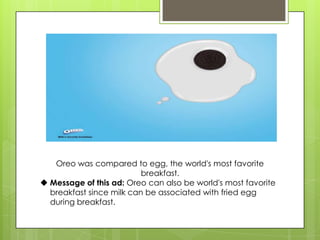 Oreo was compared to egg, the world's most favorite
breakfast.
 Message of this ad: Oreo can also be world's most favorite
breakfast since milk can be associated with fried egg
during breakfast.
 