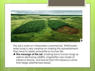 This ad is more on 'information commercial'. WWF(world
wide fund) is very creative on making this advertisement.
They tend to relate animal life to human life.
 The message of this ad: smoking burns human lungs as
well as destroying wildlife. (cigarettes was made of
tobacco leaves, and leaves from this tobacco came
from large wild/farmed areas)
 