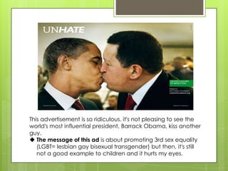 This advertisement is so ridiculous. it's not pleasing to see the
world's most influential president, Barrack Obama, kiss another
guy.
 The message of this ad is about promoting 3rd sex equality
(LGBT= lesbian gay bisexual transgender) but then, it's still
not a good example to children and it hurts my eyes.
 