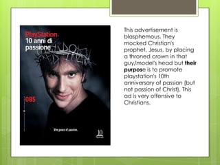 This advertisement is
blasphemous. They
mocked Christian's
prophet, Jesus, by placing
a throned crown in that
guy/model's head but their
purpose is to promote
playstation's 10th
anniversary of passion (but
not passion of Christ). This
ad is very offensive to
Christians.
 