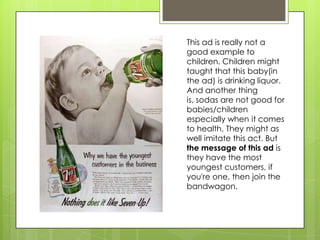 This ad is really not a
good example to
children. Children might
taught that this baby(in
the ad) is drinking liquor.
And another thing
is, sodas are not good for
babies/children
especially when it comes
to health. They might as
well imitate this act. But
the message of this ad is
they have the most
youngest customers, if
you're one, then join the
bandwagon.
 