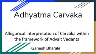 Adhyatma Carvaka
Allegorical interpretation of Cārvāka within
the framework of Advait Vedanta
Ganesh Bharate
 