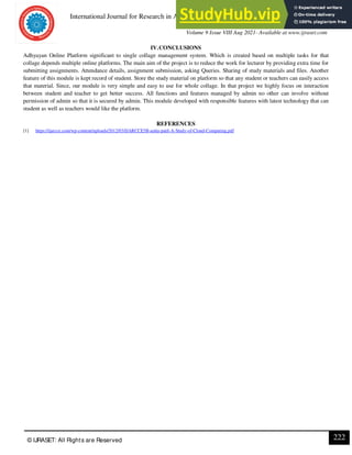 International Journal for Research in Applied Science & Engineering Technology (IJRASET)
ISSN: 2321-9653; IC Value: 45.98; SJ Impact Factor: 7.429
Volume 9 Issue VIII Aug 2021- Available at www.ijraset.com
222
© IJRASET: All Rights are Reserved
IV.CONCLUSIONS
Adhyayan Online Platform significant to single collage management system. Which is created based on multiple tasks for that
collage depends multiple online platforms. The main aim of the project is to reduce the work for lecturer by providing extra time for
submitting assignments. Attendance details, assignment submission, asking Queries. Sharing of study materials and files. Another
feature of this module is kept record of student. Store the study material on platform so that any student or teachers can easily access
that material. Since, our module is very simple and easy to use for whole collage. In that project we highly focus on interaction
between student and teacher to get better success. All functions and features managed by admin no other can involve without
permission of admin so that it is secured by admin. This module developed with responsible features with latest technology that can
student as well as teachers would like the platform.
REFERENCES
[1] https://ijarcce.com/wp-content/uploads/2012/03/IJARCCE5B-anita-patil-A-Study-of-Cloud-Computing.pdf
 