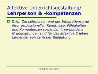 Affektive Unterrichtsgestaltung/
Lehrperson & -kompetenzen
 D.h.: Die Lehrperson und der Integrationsgrad
  ihrer professionellen Kenntnisse, Fähigkeiten
  und Kompetenzen sowie damit verbundene
  Grundhaltungen sind für das affektive Erleben
  Lernender von zentraler Bedeutung




                  © Mag. Dr. Josef Eisner
 