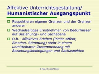 Affektive Unterrichtsgestaltung/
Humanistischer Ausgangspunkt
 Respektieren eigener Grenzen und der Grenzen
  anderer
 Wechselseitiges Ernstnehmen von Bedürfnissen
  auf Beziehungs- und Sachebene
 D.h.: Affektives Erleben (Pimär-Affekt,
  Emotion, Stimmung) steht in einem
  unmittelbaren Zusammenhang mit
  Beziehungsbedingungen und Sachaspekten




                 © Mag. Dr. Josef Eisner
 