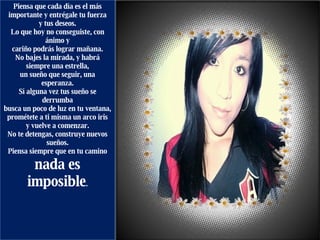 Piensa que cada día es el más importante y entrégale tu fuerza y tus deseos. Lo que hoy no conseguiste, con ánimo y cariño podrás lograr mañana. No bajes la mirada, y habrá siempre una estrella, un sueño que seguir, una esperanza. Sí alguna vez tus sueño se derrumba busca un poco de luz en tu ventana, prométete a ti misma un arco iris y vuelve a comenzar. No te detengas, construye nuevos sueños. Piensa siempre que en tu camino nada es imposible .   