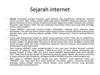 Sejarah internet
•   nternet merupakan jaringan komputer yang dibentuk oleh Departemen Pertahanan Amerika
    Serikat di tahun 1969, melalui proyek ARPA yang disebut ARPANET (Advanced Research Project
    Agency Network), di mana mereka mendemonstrasikan bagaimana dengan hardware dan software
    komputer yang berbasis UNIX, kita bisa melakukan komunikasi dalam jarak yang tidak terhingga
    melalui saluran telepon.
•   Proyek ARPANET merancang bentuk jaringan, kehandalan, seberapa besar informasi dapat
    dipindahkan, dan akhirnya semua standar yang mereka tentukan menjadi cikal bakal pembangunan
    protokol baru yang sekarang dikenal sebagai TCP/IP (Transmission Control Protocol/Internet
    Protocol).
•   Tujuan awal dibangunnya proyek itu adalah untuk keperluan militer. Pada saat itu Departemen
    Pertahanan Amerika Serikat (US Department of Defense) membuat sistem jaringan komputer yang
    tersebar dengan menghubungkan komputer di daerah-daerah vital untuk mengatasi masalah bila
    terjadi serangan nuklir dan untuk menghindari terjadinya informasi terpusat, yang apabila terjadi
    perang dapat mudah dihancurkan.
•   Pada mulanya ARPANET hanya menghubungkan 4 situs saja yaitu Stanford Research Institute,
    University of California, Santa Barbara, University of Utah, di mana mereka membentuk satu
    jaringan terpadu di tahun 1969, dan secara umum ARPANET diperkenalkan pada bulan Oktober
    1972. Tidak lama kemudian proyek ini berkembang pesat di seluruh daerah, dan semua universitas
    di negara tersebut ingin bergabung, sehingga membuat ARPANET kesulitan untuk mengaturnya.
•   Oleh sebab itu ARPANET dipecah manjadi dua, yaitu "MILNET" untuk keperluan militer dan
    "ARPANET" baru yang lebih kecil untuk keperluan non-militer seperti, universitas-universitas.
    Gabungan kedua jaringan akhirnya dikenal dengan nama DARPA Internet, yang kemudian
    disederhanakan menjadi Internet.
 