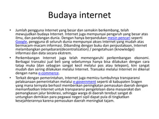 Budaya internet
•   Jumlah pengguna Internet yang besar dan semakin berkembang, telah
    mewujudkan budaya Internet. Internet juga mempunyai pengaruh yang besar atas
    ilmu, dan pandangan dunia. Dengan hanya berpandukan mesin pencari seperti
    Google, pengguna di seluruh dunia mempunyai akses Internet yang mudah atas
    bermacam-macam informasi. Dibanding dengan buku dan perpustakaan, Internet
    melambangkan penyebaran(decentralization) / pengetahuan (knowledge)
    informasi dan data secara ekstrem.
•   Perkembangan Internet juga telah memengaruhi perkembangan ekonomi.
    Berbagai transaksi jual beli yang sebelumnya hanya bisa dilakukan dengan cara
    tatap muka (dan sebagian sangat kecil melalui pos atau telepon), kini sangat
    mudah dan sering dilakukan melalui Internet. Transaksi melalui Internet ini dikenal
    dengan nama e-commerce.
•   Terkait dengan pemerintahan, Internet juga memicu tumbuhnya transparansi
    pelaksanaan pemerintahan melalui e-government seperti di kabupaten Sragen
    yang mana ternyata berhasil memberikan peningkatan pemasukan daerah dengan
    memanfaatkan Internet untuk transparansi pengelolaan dana masyarakat dan
    pemangkasan jalur birokrasi, sehingga warga di daerah terebut sangat di
    untungkan demikian para pegawai negeri sipil dapat pula di tingkatkan
    kesejahterannya karena pemasukan daerah meningkat tajam.
 