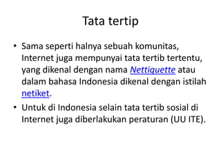 Tata tertip
• Sama seperti halnya sebuah komunitas,
  Internet juga mempunyai tata tertib tertentu,
  yang dikenal dengan nama Nettiquette atau
  dalam bahasa Indonesia dikenal dengan istilah
  netiket.
• Untuk di Indonesia selain tata tertib sosial di
  Internet juga diberlakukan peraturan (UU ITE).
 